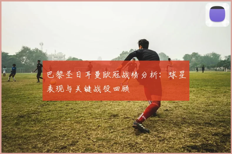 巴黎圣日耳曼欧冠战绩分析：球星表现与关键战役回顾