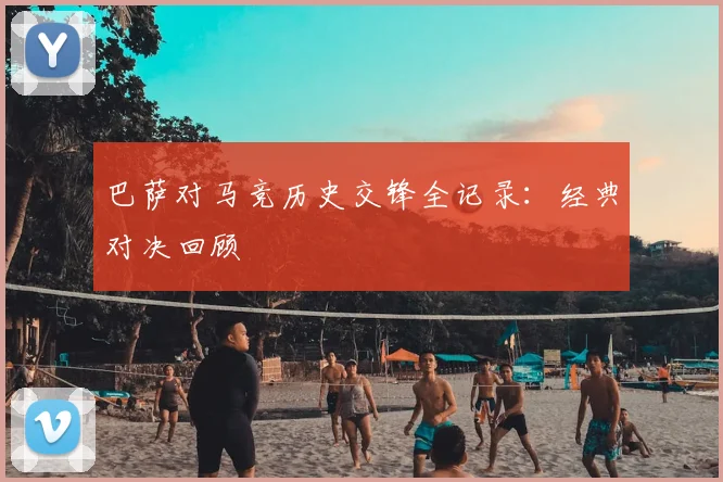 巴萨对马竞历史交锋全记录：经典对决回顾