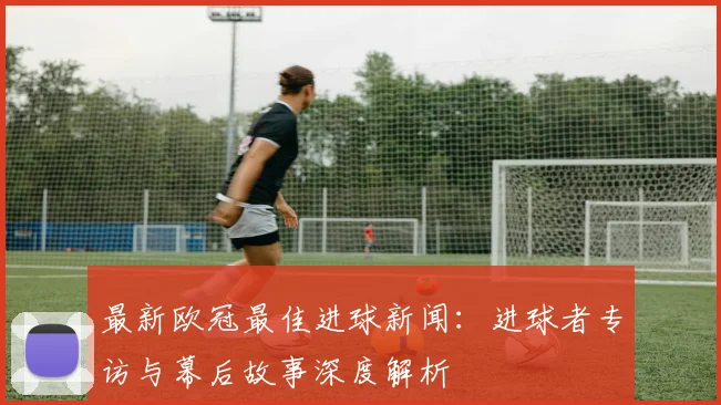 最新欧冠最佳进球新闻：进球者专访与幕后故事深度解析