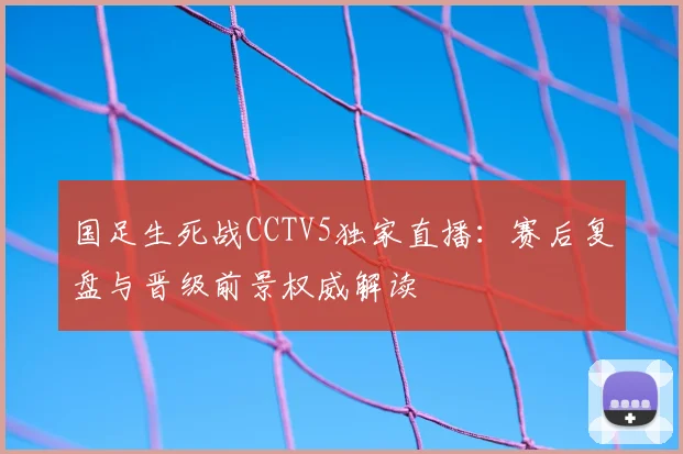 国足生死战CCTV5独家直播：赛后复盘与晋级前景权威解读