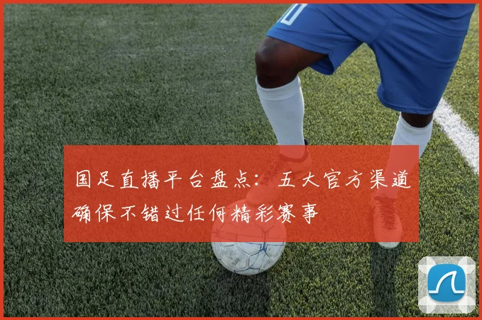 国足直播平台盘点：五大官方渠道确保不错过任何精彩赛事