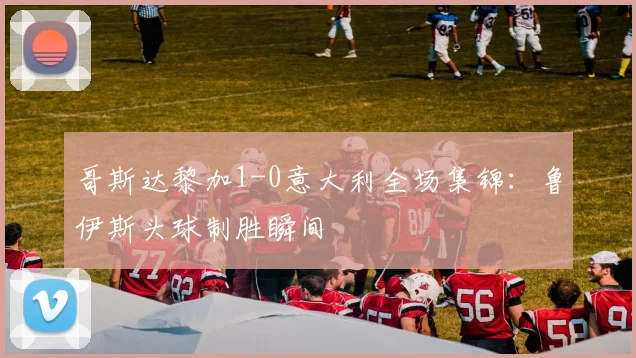 哥斯达黎加1-0意大利全场集锦：鲁伊斯头球制胜瞬间