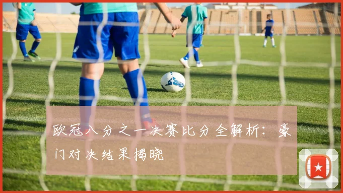 欧冠八分之一决赛比分全解析：豪门对决结果揭晓